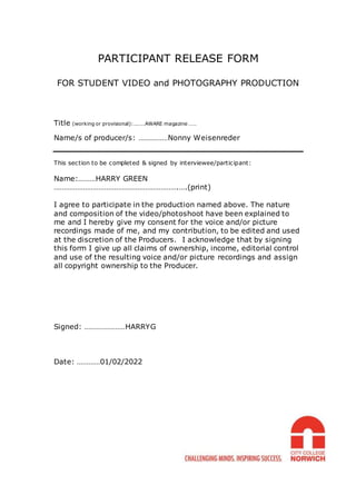 PARTICIPANT RELEASE FORM
FOR STUDENT VIDEO and PHOTOGRAPHY PRODUCTION
Title (working or provisional):………AWARE magazine ……
Name/s of producer/s: ……………Nonny Weisenreder
This section to be completed & signed by interviewee/participant:
Name:………HARRY GREEN
……………………………………………………….….(print)
I agree to participate in the production named above. The nature
and composition of the video/photoshoot have been explained to
me and I hereby give my consent for the voice and/or picture
recordings made of me, and my contribution, to be edited and used
at the discretion of the Producers. I acknowledge that by signing
this form I give up all claims of ownership, income, editorial control
and use of the resulting voice and/or picture recordings and assign
all copyright ownership to the Producer.
Signed: …………………HARRYG
Date: …………01/02/2022
 