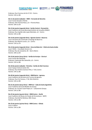 Endereço: Rua Francisco de Sá nº 221 - Centro.
Horário: 14h às 18h
Dia 11 de janeiro (sábado) – RMR – Fernando de Noronha
Local: Escola Geração e Renda
Endereço: Alto Floresta Nova, s/n – Floresta Nova
Horário: 18h às 22h
Dia 13 de janeiro (segunda-feira) - Sertão Central - Parnamirim
Local: Auditório da Escola Municipal Antônio de Carvallho (EMAC)
Endereço: Rua Capitão João Lopes Machado, s/n - Centro
Horário: 14h às 18h
Dia 13 de janeiro (segunda-feira) - Agreste Central - Bezerros
Local: Secretaria de Juventude e Emprego de Bezerros
Endereço: Rua Martins Junior, s/n - Centro
Horário: 13h às 17h
Dia 13 de janeiro (segunda-feira) – Zona da Mata Sul – Vitória de Santo Antão
Local: FACOL – Faculdade Osman Lins
Endereço: Rua do estudante, 85 – Bairro Matriz
Horário: 18h às 22h
Dia 14 de janeiro (terça-feira) – Sertão do Araripe – Ouricuri
Local: Escola São Sebastião
Endereço: Esplanada São Sebastião, s/n - Centro
Horário: 14h às 18h
Dia 18 de janeiro (sábado) - Petrolina - Sertão do São Francisco
Local: Espaço Cultural Janela 353.
Endereço: Rua Antônio Santana Filho, n° 353, Centro
Horário: 14h às 18h
Dia 20 de janeiro (segunda-feira) – RMR Norte – Igarassu
Local: Auditório da Secretaria de Turismo de Igarassu
Endereço: Rua Frei Caneca, n° 46, Sítio Histórico
Horário: 14h às 18h
Dia 21 de janeiro (terça-feira) – RMR Sul – Cabo de Santo Agostinho
Local: Auditório da Escola Modelo de Garapu
Endereço: Av. Escritor Israel Felipe s/n – Loteamento Garapu
Horário: 14h às 18h
Dia 22 de janeiro (quarta-feira) – RMR Centro – Recife
Local: Auditório do Museu do Estado de Pernambuco - MEPE
Endereço: Avenida Rui Barbosa, 960, Graças
Horário: 14h às 18h
Dia 23 de janeiro (quinta-feira) – RMR Centro – Olinda
Local: A definir
Horário: 14h às 18h

 