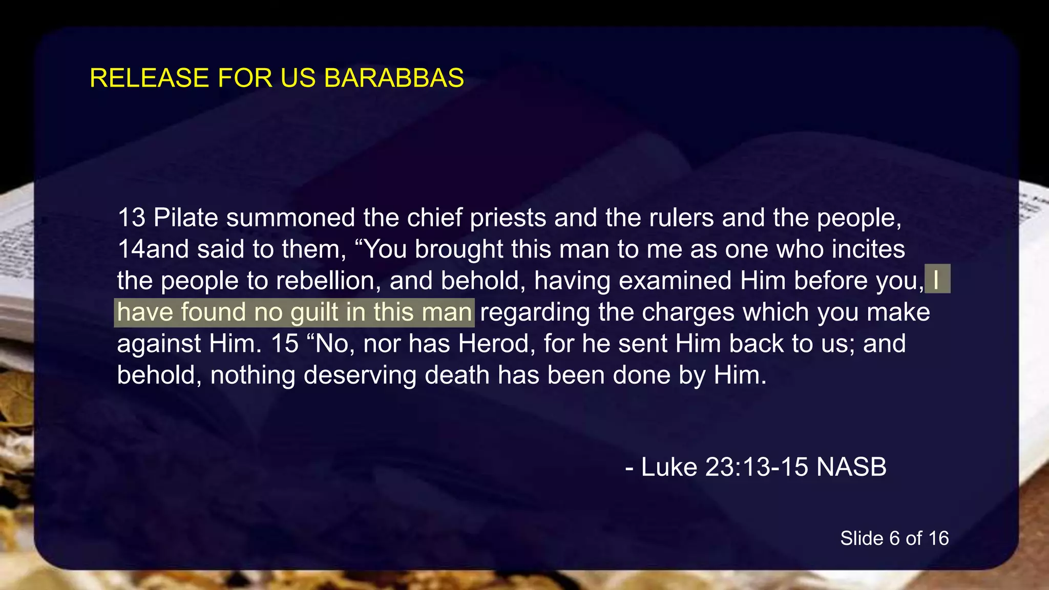 13 Pilate summoned the chief priests and the rulers and the people,
14and said to them, “You brought this man to me as one who incites
the people to rebellion, and behold, having examined Him before you, I
have found no guilt in this man regarding the charges which you make
against Him. 15 “No, nor has Herod, for he sent Him back to us; and
behold, nothing deserving death has been done by Him.
- Luke 23:13-15 NASB
RELEASE FOR US BARABBAS
Slide 6 of 16
 