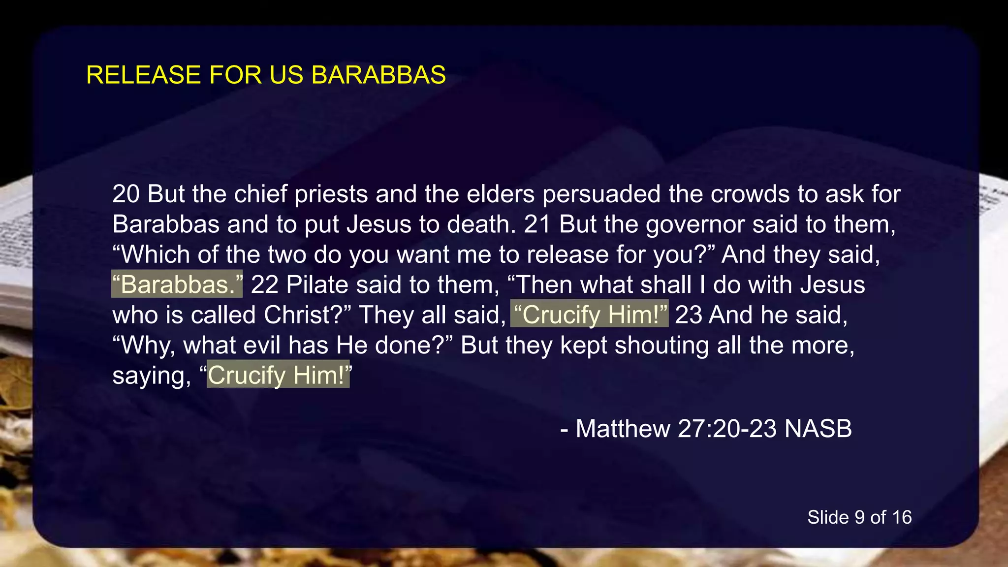 20 But the chief priests and the elders persuaded the crowds to ask for
Barabbas and to put Jesus to death. 21 But the governor said to them,
“Which of the two do you want me to release for you?” And they said,
“Barabbas.” 22 Pilate said to them, “Then what shall I do with Jesus
who is called Christ?” They all said, “Crucify Him!” 23 And he said,
“Why, what evil has He done?” But they kept shouting all the more,
saying, “Crucify Him!”
- Matthew 27:20-23 NASB
RELEASE FOR US BARABBAS
Slide 9 of 16
 