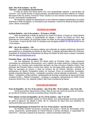 Gala - Dia 16 de outubro – às 17h
“Carmen”, com a bailarina Cecília Kerche.
        A Gala do Grand Prix Brasil abrirá com uma apresentação especial: o pas-de-deux de
“Carmen”, com Cecília Kerche no papel principal, acompanhada do primeiro bailarino do Theatro
Municipal do Rio de Janeiro, Francisco Timbó. Cecília é um dos maiores nomes da dança clássica
do país, reconhecida mundialmente.
        Na sequência, estarão se apresentando os oito melhores trabalhos classificados nas noites
anteriores e serão divulgados, os vencedores que receberão o Grand Prix Brasil de Dança Infantil,
Júnior, Sênior e Avançado.


                                     ESTÚDIOS DE CINEMA

Audição Bolshoi – dia 13 de outubro – 10 horas e 13h30h
       Além de abrilhantar a Noite de Abertura do Grand Prix Brasil, a Escola do Teatro Bolshoi
também irá realizar sonhos. A possibilidade de integrar o elenco da Escola em 2012 será
oferecida em uma audição. As inscrições podem ser feitas no site www.escolabolshoi.com.br, até
7 de outubro. A taxa é de R$ 10,00. O resultado será divulgado também no site da escola no dia
14 de outubro.

DRT – dia 14 de outubro – 14h
        Neste dia acontece uma banca seletiva para obtenção do registro profissional, disponível
para bailarinos e coreógrafos do Estado de São Paulo. A seleção será feita Maria Pia Finócchio,
presidente do Sindicato dos Profissionais de Dança do Estado de São Paulo e equipe. Inscrições
pelo site www.grandprixbrasil.art.br.

Première Class – dia 15 de outubro – 14h
        Um dos destaques do Grand Prix Brasil serão as Première Class, aulas exclusivas
ministradas por professores internacionais, com o objetivo de avaliar bailarinos e distribuir bolsas
de estudo e ou, convites, para companhias nacionais, de toda a Europa e Estados Unidos. Para
participar das Première Class é preciso ficar atento. As inscrições serão gratuitas e poderão ser
feitas na secretaria do evento, a partir do primeiro dia do Festival. Atenção: somente os
participantes da Mostra Competitiva podem se inscrever. Entre os profissionais convidados,
estarão presentes Marcelo Gama – coreógrafo e produtor cultural radicado na Alemanha –, Adam
Sklute – coreógrafo e diretor artístico, representante de diversas companhias de dança da Europa
e Estado Unidos –, Mikhail Tchoupakov – professor e coreógrafo, representante do YAGP (Youth
American Grand Prix), Cia. Deborah Colker e São Paulo Companhia de Dança.


                                    PAVILHÃO DE EVENTOS

Feira da Sapatilha - de 12 a 15 de outubro – das 10 às 20h - 16 de outubro – das 10 às 18h
       Venda de produtos relacionados à dança. Mais do que isso: ponto de encontro do Festival
de Jonville em Paulínia, reunindo os amantes dança, diversão e agito

Palco Aberto na Feira da Sapatilha– de 12 a 16 de outubro – das 11 às 18h
      Dentro da Feira também haverá um Palco Aberto, com apresentações de dança gratuitas
de todos os gêneros. No sábado à tarde, dia 15, Carlinhos de Jesus fará uma aula/show de
samba para todos que estiveram por lá.

Secretaria/Organização do Grand Prix– de 12 a 15 de outubro – das 8h às 20h
       No Pavilhão também funcionará a recepção dos grupos e central de informações sobre
cursos, alojamentos, apresentações de Palcos Abertos e demais atividades. A organização do
Grand Prix – incluindo a assesoria de imprensa - estará concentrada neste local.
 