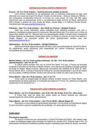 ESPAÇO CULTURA E ANTIGA PREFEITURA

Cursos – de 13 a 15 de outubro – horários diversos (ambos os locais)
        Uma chance imperdível de se aperfeiçoar com os melhores professores do país será
oferecida nos cursos do Grand Prix Brasil. Focado em três temas – Musical, Clássico e Ritmos –
dez professores coordenarão cerca de 15 turmas em nove cursos. Ao todo, são 860 vagas
disponíveis para os participantes. Entre a os professores estão Cininha de Paula, sobrinha do
Chico Anysio e diretora da nova novela da Globo, Aquele Beijo, e a bailarina Cecília Kerche.
Inscrições pelo site www.grandprixbrasil.art.br.

Palestras – dias 13 e 14 de outubro – das 12h30 às 14 horas – (Espaço Cultura)
        Além dos cursos oferecidos, serão realizadas duas palestras gratuitas: uma com o
bailarino, coreógrafo e pesquisador do movimento, Marcelo Gama (dia 13) e outra com o crítico de
dança Artur Xexéo (dia 14). Marcelo fará uma apresentação inédita no Brasil sobre a Akademie
Schloss Solitude, da Alemanha. Xexéo falará sobre “A Dança no Cinema_O Caso Fred Astaire e
Ginger Rogers.” As inscrições podem ser feitas, gratuitamente, também pelo site:
www.grandprixbrasil.art.br.

Alojamentos – de 12 a 16 de outubro – (Antiga Prefeitura)
        Neste local ficarão alguns dos grupos de todo o país que participarão do Grand Prix Brasil.
Os alojamentos serão oferecidos pela organização por preços simbólicos, garantindo a
tranquilidade dos participantes.


                                     PARQUE DA AMIZADE

Mostra Urbana - de 12 a 14 de outubro (oficinas) - às 19h - 15 e 16 de outubro
(apresentações) – das 11h às 17h
       A cultura urbana também tem vez no Grand Prix Brasil. Por isso, o Parque da Amizade
receberá os amantes do Hip Hop na Mostra Urbana. Uma arte que se espalha e contagia pessoas
de todas as idades. Neste encontro, alguns dos vencedores das batalhas de B. Boys, B. Girls,
House Dance, MC’s, Locking e Popping do Festival de Joinville apresentarão o que há de melhor
em seus estilos. A Mostra também contará com oficinas de Grafitti, DJ, MC e dança Hip Hop.

Palco Aberto – dias 15 e 16 de outubro – das 11 às 17h
       Como parte da programação da Mostra Urbana também haverá um Palco Aberto, com
apresentações de dança gratuitas. O coreógrafo do programa TV Xuxa, Fly, estará por lá agitando
a galera que curte dança de rua.


                          PRAÇAS SÃO JOSÉ E MONTE ALEGRE IV

Palco Aberto – de 12 a 15 de outubro - das 18 às 19h, dia 16 das 10 às 11h - (São José)
      A Praça São José faz parte dos quatro locais de Palcos Abertos que oferecem
apresentações de vários estilos, gratuitamente.

Palco Aberto – de 12 a 15 de outubro – das 17h às 18h30 - (Monte Alegre IV)
       Moradores e comunidade em geral podem aproveitar o fim de tarde na Praça Monte Alegre
IV para se divertir e apreciar espetáculos de quallidade, em vários gêneros de dança.



SAIBA MAIS

Premiações especiais
        Os grupos e bailarinos que conquistarem o Grand Prix Brasil de Dança irão receber vaga
e todas as despesas pagas para participar do Festival de Jonville 2012. Durante todo o Prix, os
participantes da Mostra Competitiva poderão receber indicações para bolsas de estudo, summers,
 