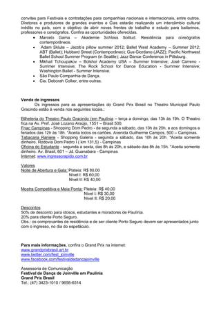 convites para Festivais e contratações para companhias nacionais e internacionais, entre outros.
Diretores e produtores de grandes eventos e Cias estarão realizando um intercâmbio cultural
inédito no país, com o objetivo de abrir novas frentes de trabalho e estudo para bailarinos,
professores e coreógrafos. Confira as oportunidades oferecidas.
        Marcelo Gama – Akademie Schloss Solitud. Residência para coreógrafos
          contemporâneos.
        Adam Sklute – Jacob’s pillow summer 2012; Ballet West Academy – Summer 2012;
          ABT (Ballet); Hubbard Street (Contemporâneo); Gus Giordano (JAZZ); Pacific Northwest
          Ballet School Summer Program (in Seattle); Jazz Dance Conference in Pittsburg.
        Mikhail Tchoupakov – Bolshoi Academy USA – Summer Intensive; José Carreno -
          Summer Intensive; The Rock School for Dance Education - Summer Intensive;
          Washington Ballet - Summer Intensive.
        São Paulo Companhia de Dança.
        Cia. Deborah Colker, entre outras.



Venda de ingressos
       Os ingressos para as apresentações do Grand Prix Brasil no Theatro Municipal Paulo
Gracindo estão à venda nos seguintes locais.:

Bilheteria do Theatro Paulo Gracindo (em Paulínia – terça a domingo, das 13h às 19h. O Theatro
fica na Av. Pref. José Lozano Araújo, 1551 – Brasil 500.
Fnac Campinas - Shopping Dom Pedro - de segunda a sábado, das 10h às 20h, e aos domingos e
feriados das 12h às 18h. *Aceita todos os cartões. Avenida Guilherme Campos, 500 – Campinas.
Tabacaria Raniere - Shopping Galeria - segunda a sábado, das 10h às 20h. *Aceita somente
dinheiro. Rodovia Dom Pedro I ( km 131,5) - Campinas
Oficina do Estudante - segunda a sexta, das 8h às 20h, e sábado das 8h às 15h. *Aceita somente
dinheiro. Av. Brasil, 601 – Jd. Guanabara - Campinas
Internet: www.ingressorapido.com.br

Valores
Noite de Abertura e Gala: Plateia: R$ 80,00
                          Nível I: R$ 60,00
                          Nível II: R$ 40,00

Mostra Competitiva e Meia Ponta: Plateia: R$ 40,00
                                 Nível I: R$ 30,00
                                 Nível II: R$ 20,00

Descontos
50% de desconto para idosos, estudantes e moradores de Paulínia.
20% para cliente Porto Seguro.
Obs.: os comprovantes de residência e de ser cliente Porto Seguro devem ser apresentados junto
com o ingresso, no dia do espetáculo.



Para mais informações, confira o Grand Prix na internet:
www.grandprixbrasil.art.br
www.twitter.com/fest_joinville
www.facebook.com/festivaldedancajoinville

Assessoria de Comunicação
Festival de Dança de Joinville em Paulínia
Grand Prix Brasil
Tel.: (47) 3423-1010 / 9658-6514
 