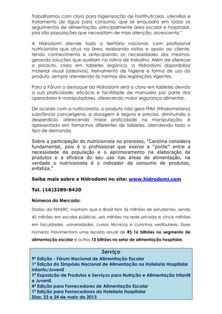Trabalhamos com cloro para higienização de hortifrutícolas, utensílios e
tratamento de água para consumo, que se enquadra em todos os
seguimentos de alimentação, principalmente área escolar e hospitalar,
pois são populações que necessitam de mais atenção, acrescenta.”
A Hidrodomi atende todo o território nacional, com profissional
nutricionista que atua na área, realizando visitas e apoio ao cliente,
tendo conhecimento e antecipando as necessidades dos mesmos,
gerando soluções que auxiliam na rotina de trabalho. Além de oferecer
o produto, cloro em tabletes orgânico, a Hidrodomi disponibiliza
material visual (adesivos), treinamento de higiene e forma de uso do
produto, sempre atendendo às normas das legislações vigentes.
Para o Fórum o destaque da Hidrodomi será o cloro em tabletes devido
a sua praticidade, eficácia e facilidade de manuseio por parte dos
operadores e manipuladores, oferecendo maior segurança alimentar.
De acordo com a nutricionista, o produto não gera THM (trihalometano)
substância cancerígena, a dosagem é segura e precisa, diminuindo o
desperdício, oferecendo maior praticidade na manipulação, é
apresentado em tamanhos diferentes de tabletes, atendendo todo o
tipo de demanda.
Sobre a participação do nutricionista no processo, “Carolina considera
fundamental, pois é o profissional que exerce a “ponte” entre a
necessidade da população e o aprimoramento na elaboração de
produtos e a eficácia do seu uso nas áreas de alimentação, na
verdade o nutricionista é o indicador do consumo de produtos,
enfatiza.”
Saiba mais sobre a Hidrodomi no site: www.hidrodomi.com
Tel. (16)3289-8420
Números do Mercado:
Dados da FENERC mostram que o Brasil tem 56 milhões de estudantes, sendo
45 milhões em escolas públicas, seis milhões na rede privada e cinco milhões
em faculdades, universidades, cursos técnicos e cursinhos vestibulares. Esses
números movimentam uma receita anual de R$ 16 bilhões no segmento de
alimentação escolar e outros 13 bilhões no setor de alimentação hospitalar.
Serviço
9ª Edição - Fórum Nacional de Alimentação Escolar
1ª Edição do Simpósio Nacional de Alimentação na Hotelaria Hospitalar
Infanto/Juvenil
1ª Exposição de Produtos e Serviços para Nutrição e Alimentação Infantil
e Juvenil,
4ª Edição para Fornecedores de Alimentação Escolar
1ª Edição para Fornecedores da Hotelaria Hospitalar
Dias: 23 e 24 de maio de 2013
 
