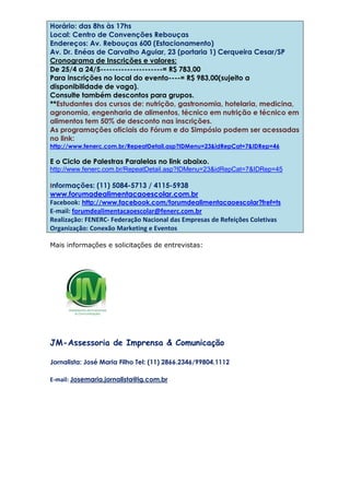 Horário: das 8hs às 17hs
Local: Centro de Convenções Rebouças
Endereços: Av. Rebouças 600 (Estacionamento)
Av. Dr. Enéas de Carvalho Aguiar, 23 (portaria 1) Cerqueira Cesar/SP
Cronograma de Inscrições e valores:
De 25/4 a 24/5---------------------= R$ 783,00
Para inscrições no local do evento----= R$ 983,00(sujeito a
disponibilidade de vaga).
Consulte também descontos para grupos.
**Estudantes dos cursos de: nutrição, gastronomia, hotelaria, medicina,
agronomia, engenharia de alimentos, técnico em nutrição e técnico em
alimentos tem 50% de desconto nas inscrições.
As programações oficiais do Fórum e do Simpósio podem ser acessadas
no link:
http://www.fenerc.com.br/RepeatDetail.asp?IDMenu=23&idRepCat=7&IDRep=46
E o Ciclo de Palestras Paralelas no link abaixo.
http://www.fenerc.com.br/RepeatDetail.asp?IDMenu=23&idRepCat=7&IDRep=45
Informações: (11) 5084-5713 / 4115-5938
www.forumadealimentacaoescolar.com.br
Facebook: http://www.facebook.com/forumdealimentacaoescolar?fref=ts
E-mail: forumdealimentacaoescolar@fenerc.com.br
Realização: FENERC- Federação Nacional das Empresas de Refeições Coletivas
Organização: Conexão Marketing e Eventos
Mais informações e solicitações de entrevistas:
JM-Assessoria de Imprensa & Comunicação
Jornalista: José Maria Filho Tel: (11) 2866.2346/99804.1112
E-mail: Josemaria.jornalista@ig.com.br
 