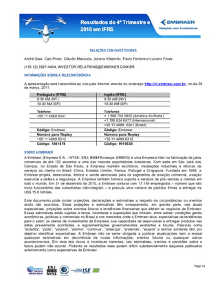 Resultados do 4º Tr imestr e e
                                   2010 em IFRS



                                        RELAÇÕES COM INVESTI DORES

André Gaia, Caio Pinez, Cláudio Massuda, Juliana Villarinho, Paulo Ferreira e Luciano Froes

(+55 12) 3927-4404, INVES TOR. RELA TIONS@EMB RAER.COM.BR

INFORMAÇÕES SOBRE A TELECONFERÊNCIA

A apres entação será t ransmitida ao vivo pela Internet através do endereço http://ri.embraer.com.br, no dia 25
de março, 2011.

       Portuguê s (IFRS)                         Inglês (IFRS )
       9:30 AM (NY )                             9:30 AM (NY )
       10:30 AM (SP)                             10:30 AM (SP)

       Telefone:                                 Telefones:
       +55 11 4688 6341                          + 1 888 700 0802 (América do Norte)
                                                 +1 786 924 6977 (Internacional)
                                                 +55 11 4688 6341 (Brasil)
       Código: Embraer                           Código: Embraer
       Número para Replay                        Número para Replay
       +55 11 4688 6312                          +55 11 4688 6312
       Código: 1881678                           Código: 9910035

SOBRE A EMBRAER
A Embraer (Empresa S.A. - NYSE: ERJ; BM&FB ovespa: EMB R3) é uma Empres a líder na fabricação de jatos
comerciais de at é 120 assentos e uma das maiores exportadoras brasileiras. Com sede em São José dos
Campos, no Estado de São Paulo, a Empresa mantém escritórios, instalações industriais e oficinas de
serviços ao client e no Brasil, China, Estados Unidos, França, Portugal e Cingapura. Fundada em 1969, a
Embraer projeta, desenvolve, fabrica e vende aeronaves para os segmentos de aviação comercial, aviação
executiva e defes a e segurança. A Empresa também fornece suporte e serviços de pós -vendas a clientes em
todo o mundo. Em 31 de dezembro de 2010, a Embraer contava com 17.149 empregados – número que não
inclui funcionários das subsidi árias não-integrais – e possuía uma carteira de pedidos firmes a entregar de
US$ 15, 6 bilhões.

Este documento pode conter projeções, declarações e estimativas a respeito de circunstâncias ou eventos
ainda não ocorridos. Estas projeções e estimativas têm embasamento, em grande parte, nas atuais
expectativas, projeções sobre eventos futuros e tendências financeiras que afet am os negócios da Embraer.
Essas estimativas estão sujeitas a riscos, incertezas e suposições que incluem, entre outras: condições gerais
econômic as, políticas e comerciais no B rasil e nos mercados onde a Embraer atua; expectativas de tendências
para o setor; os planos de investimento da Empresa; sua capacidade de desenvolver e ent regar produtos nas
datas previamente acordadas, e regulament ações governamentais existentes e futuras. Palavras como
“acredita”, “pode”, “poderá”, “estima”, “continua”, “antecipa”, “pretende”, “espera” e termos similares têm por
objetivo identificar expectativas. A Embraer não se sente obrigada a publicar atualizaç ões nem a revisar
quaisquer estimativas em decorrência de novas informações, eventos futuros ou quaisquer outros
acontecimentos. Em vista dos riscos e incertezas inerentes, tais estimativas, eventos e previsões sobre o
futuro podem não ocorrer. Portanto os resultados reais podem diferir substancialment e daqueles publicados
anteriormente como expectativas da Embraer.



                                                                                                          Page 14
 