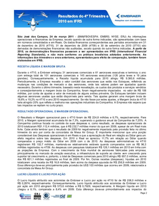 Resultados do 4º Tr imestr e e
                                  2010 em IFRS



São José dos Campos, 24 de março 2011 - (BM&FBOVESPA: EMBR3, NYSE: ERJ) As informações
operacionais e financeiras da Empresa, exceto quando de outra forma indicadas, são apres entadas com base
em números consolidados e em Reais. Os dados financeiros corres pondentes aos períodos encerrados em 31
de dezembro de 2010 (4T10), 31 de dezembro de 2009 (4T09) e 30 de setembro de 2010 (3T10) são
derivados de demonstrações financeiras não auditadas , exceto quando de out ra forma indicadas. A partir de
2010, as demonstraçõe s financeiras pa ssaram a ser apresentadas em IFRS (International Financial
Reporting Standards), e não mais conforme a s prática s bra sileiras adotadas anteriormente. As
informações dos trimestre s e anos anteriores, apre sentados para efeito de comparação, também foram
elaborados em IFRS.

RECEITA LÍQUIDA E MARGEM BRUTA

Durante o 4T10, a Embraer entregou 31 aeronaves comerciais e 61 aeronaves executivas e t erminou o ano
com entrega total de 101 aeronaves comerciais e 145 aeronaves executivas (126 jat os leves e 19 jatos
grandes). Consequent emente, a Receita líquida acumulada para 2010 atingiu R$ 9.380,6 milhões.
Periodicamente, a Empresa reavalia o valor cont ábil das aeronaves que estão nos Estoques, refletindo as
mudanças nas condições de mercado e das aeronaves, onde tais valores podem ser ajustados quando
necessário. Durant e o último trimestre, baseado nesta reavaliação, os custos dos produtos e serviços vendidos
e conseqüentemente a margem bruta da Companhia, foram negativamente impactados no valor de R$ 108
milhões, por conta de ajustes a valor de mercado de alguns aviões pré-série. Os Estoques também incluem
algumas aeronaves usadas que estão disponíveis para venda. Tais ajustes geraram uma margem bruta de
16,8% e 19,2% no 4T10 e ano 2010 respectivamente. Se não fosse por estes ajustes, a Margem brut a do 4T10
teria atingido 20% que reflete a melhoria nas operações industriais da Companhia. A Empresa não espera que
tais impactos se repitam no curto prazo.

RESULTADO OP ERACIONAL E MARGEM OP ERACIONAL

O Resultado e Margem operacional para o 4T10 foram de R$ 224,8 milhões e 6,7%, respectivamente. Para
2010, a Margem operacional acumulada foi de 7,3%, superando o guidance anual da Companhia de 7,25%. A
Companhia continua focada no controle de suas despesas e, como resultado, as despesas operacionais de
2010 totalizaram R$1.112,4 milhões, que é R$ 232,7 milhões menor do que em 2009, apesar de um Real mais
forte. Cabe ainda lembrar que o res ultado de 2009 foi negativamente impactado pela provisão feita no último
trimestre do ano por cont a da concordata da Mesa Air Group. É importante mencionar que uma porção
considerável das Despesas operacionais é em Reais e que a apreciação do Real em relação ao Dólar gera um
efeito negativo sobre tais despesas. Em 2010 o Real se apreciou 11,7% em relação ao Dólar quando
comparados o preço médio do Dólar em 2009 com o de 2010. As despesas administrativas no 4T10
registraram R$ 102,7 milhões, mantendo-se relativamente estáveis quando comparados com os R$ 96,3
milhões registrados no 4T09. As despes as com pesquisas totalizaram R$ 126,1 milhões em 2010 em linha com
as projeções da Empresa. Com o crescimento da frota mundial de aeronaves fabric adas pela empresa,
principalmente no mercado de aviação executiva, a infraestrutura de suporte ao cliente vem crescendo para
suportar tal crescimento e, portanto, o total de Despesas comerciais para 2010 atingiu R$ 657, 0 milhões, acima
dos R$ 601,1 milhões registrados ao final de 2009. Por fim, Out ras receitas (despesas), l íquidas em 2010
totalizaram uma receita de R$ 16,8 milhões, bem acima da despesa apurada de R$ 256,9 milhões em 2009.
Essa diferença deve-se principalmente pela provisão de US $ 103 milhões que ocorreu em 2009, relacionada a
concordata da Mesa Air Group.

LUCRO LÍQUIDO E LUCRO POR AÇÃO

O Lucro líquido atribuído aos acionistas da Embraer e Lucro por ação no 4T10 foi de R$ 208,0 milhões e
R$ 0,2874, respectivamente. Consequentemente, Lucro líquido atribuído aos acionistas da Embraer e Lucro
por ação em 2010 atingiram R$ 573,6 milhões e R$ 0,7926, respectivamente. A Margem l íquida em 2010
chegou a 6,1%, comparada a 8,4% em 2009. Esta diferença deve-se primordialmente aos impactos do
                                                                                                         Page 2
 