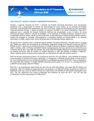 Resultados do 4º Tr imestr e e
                                  2010 em IFRS



OUTLOOK 2011: RECEITA LÍQUI DA E MARGEM OP ERACIONAL

Durante o segundo semestre de 2010, o mercado da A viação Comercial demonstrou uma recuperação
moderada com a recuperação do número de encomendas de novos aviões. Já no mercado da A viação
Executiva, a recuperação está acontecendo num ritmo mais lento, apesar da recuperação nos dois indicadores
macro-econômicos chaves, o índice de preços no mercado acionário e os lucros corporativos. Para 2011,
espera-se que o mercado da A viação Comercial continue sua recuperação e que o número de novas
encomendas possa superar o volume de entregas. Já no mercado da A viação Executiva, espera-se que a
recuperação continue, porém, devido ao ritmo mais lento, é improvavel que o número de encomendas supere o
número de entregas no mercado. A dicionalment e, a turbulência política no Oriente Médio e os recentes
terremotos no Japão, podem trazer riscos adicionais para a recuperação desses segment os.

De acordo com o cenário acima, a Embraer espera entregar 102 jatos comerciais, 100 jat os leves e 18 large
jets. Devido ao melhor mix de produtos da Companhia, esperamos atingir uma Receita Líquida de US$ 5, 6
bilhões em 2011, sendo que a A viação Comercial, a A viação Executiva e Defesa e S egurança responderão por
US$ 3, 1 bilhões, US$ 1,2 bilhões e US $ 600 milhões respectivamente. Serviços aeronauticos contribuirão para
a Receita total de 2011 com US$ 700 milhões, dos quais US$ 400 milhões referem-se a serviços aeronauticos
na A viação Comercial, US$ 50 milhões na A viação executiva e US$ 150 milhões na Defes a e Seguraça.
Outros negócios devem alcanç ar aproximadamente um faturament o de US$ 100 milhões em 2011.

Além da rec ente valorização do Real e um aumento de cerca de 10% nos salários , como resultado do dissídio
anual acordado no final de 2010 entre o Sindicato e a Companhia, a Embraer es pera atingir ao final de 2011
um Lucro Operacional em torno de US$ 420 milhões e uma Margem Operacional de 7,5%, como consequência
do crescimento das receitas. A margem EBITDA esperada deverá atingir 11% em 2011 e, consequentemente,
o EBITDA deverá atingir US$ 615 milhões.

Para 2011, os investimentos totais devem ser em torno de US $ 500 milhões , dos quais US $ 90 milhões em
pesquisas, US$ 210 milhões em desenvolviment o de produtos e os US$ 200 milhões restantes em CAPE X. É
importante notar que cerca de US$ 50 milhões de investimentos em CAPE X em 2010 foram postergados para
2011. Por fim, espera-se uma menor contribuiç ão dos parceiros de risco em 2011, uma vez que tais
contribuiç ões já foram antecipadas em 2009 e 2010.




                                                                                                        Page 9
 