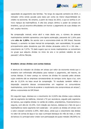capacidade de pagamento das famílias. “Ao longo do segundo semestre de 2014, o
indicador vinha sendo puxado para baixo por conta da menor disponibilidade de
crédito na economia. No entanto, a partir de março de 2015, o que se verifica é um
novo repique da inadimplência. A alta dos preços diminui o poder de compra do
brasileiro, que já encontra dificuldades em honrar o pagamento de suas dívidas em
dia”, explica Honório.
Na comparação mensal, entre abril e maio deste ano, o número de pessoas
inadimplentes também apresentou uma ligeira aceleração, passando de 1,16% para
uma alta de 1,20%. De acordo com a economista-chefe do SPC Brasil, Marcela
Kawauti, o aumento na base mensal de comparação, sem sazonalidade, foi puxado
principalmente pelos devedores que têm dívidas atrasadas entre 91 e 181 dias –
crescimento de 7,27%. “O dado sugere que os novos inadimplentes se concentram
no grupo que adquiriu dívidas no início do ano e no período natalino do ano
passado”, afirma Marcela.
Brasileiro atrasa dívidas com contas básicas
A abertura do indicador de dívidas em atraso por setor da economia revela que o
brasileiro tem enfrentado dificuldades para realizar o pagamento, até mesmo, de
contas básicas. O maior avanço no número de dívidas foi causado pelos atrasos
cujos credores são as empresas concessionárias de serviços como água e luz, com
alta de 13,31% na base anual de comparação. “O resultado também reflete a
disposição crescente dessas concessionárias em negativar os consumidores
inadimplentes, como forma de acelerar o recebimento dos compromissos em atraso”,
afirma a economista do SPC Brasil.
Em segundo lugar, destaca-se o crescimento de 12,02% das dívidas cujos credores
são do segmento de telefonia, internet e TV por assinatura, seguido pelo segmento
de bancos, que engloba dívidas no cartão de crédito, empréstimos, financiamentos e
seguros, com alta de 10,10%. Com relação aos bancos, destaca-se o fato de que a
inadimplência neste segmento tem acelerado - em janeiro as dívidas em atraso com
o setor cresciam somente 2,39%. Além disso, ainda que o crescimento das dívidas
no setor de contas de água e luz seja o principal destaque do mês de maio, o ramo
de bancos é o principal setor credor com participação de quase metade (48,56%) no
 