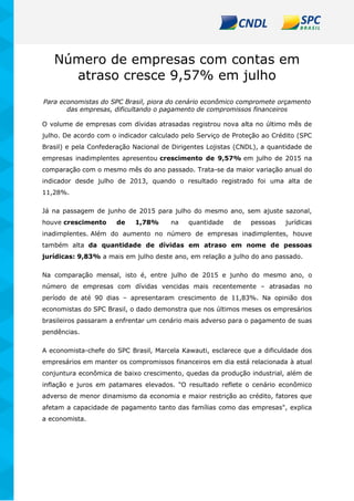 Número de empresas com contas em
atraso cresce 9,57% em julho
Para economistas do SPC Brasil, piora do cenário econômico compromete orçamento
das empresas, dificultando o pagamento de compromissos financeiros
O volume de empresas com dívidas atrasadas registrou nova alta no último mês de
julho. De acordo com o indicador calculado pelo Serviço de Proteção ao Crédito (SPC
Brasil) e pela Confederação Nacional de Dirigentes Lojistas (CNDL), a quantidade de
empresas inadimplentes apresentou crescimento de 9,57% em julho de 2015 na
comparação com o mesmo mês do ano passado. Trata-se da maior variação anual do
indicador desde julho de 2013, quando o resultado registrado foi uma alta de
11,28%.
Já na passagem de junho de 2015 para julho do mesmo ano, sem ajuste sazonal,
houve crescimento de 1,78% na quantidade de pessoas jurídicas
inadimplentes. Além do aumento no número de empresas inadimplentes, houve
também alta da quantidade de dívidas em atraso em nome de pessoas
jurídicas: 9,83% a mais em julho deste ano, em relação a julho do ano passado.
Na comparação mensal, isto é, entre julho de 2015 e junho do mesmo ano, o
número de empresas com dívidas vencidas mais recentemente – atrasadas no
período de até 90 dias – apresentaram crescimento de 11,83%. Na opinião dos
economistas do SPC Brasil, o dado demonstra que nos últimos meses os empresários
brasileiros passaram a enfrentar um cenário mais adverso para o pagamento de suas
pendências.
A economista-chefe do SPC Brasil, Marcela Kawauti, esclarece que a dificuldade dos
empresários em manter os compromissos financeiros em dia está relacionada à atual
conjuntura econômica de baixo crescimento, quedas da produção industrial, além de
inflação e juros em patamares elevados. "O resultado reflete o cenário econômico
adverso de menor dinamismo da economia e maior restrição ao crédito, fatores que
afetam a capacidade de pagamento tanto das famílias como das empresas", explica
a economista.
 