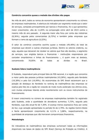 Comércio concentra quase a metade das dívidas não pagas
No mês de abril, todos os ramos da economia apresentaram crescimento no número
de empresas inadimplentes. A abertura do indicador por segmento revela que o setor
de serviços, composto principalmente por bancos e financeiras, foi o que apresentou
maior crescimento: alta de 11,83% na comparação entre abril de 2015 contra o
mesmo mês do ano passado. A segunda maior alta ficou por conta das indústrias
(8,36%), seguida pelos comerciantes (6,72%) e também pelas empresas que
formam o ramo da agricultura (6,52%).
O setor do comércio concentra sozinho quase a metade (49,48%) do total de
empresas que devem a outras empresas jurídicas. Dentre os setores credores, ou
seja, aqueles que deixaram de receber os valores que lhes são devidos, o segmento
de serviços, que engloba bancos e financeiras – instituições responsáveis por
conceder empréstimos e linhas de financiamento -, é quem mais se destaca,
concentrando 70,85% de todas as dívidas no Brasil.
Sudeste lidera inadimplência
O Sudeste, responsável pela principal fatia do PIB nacional, é a região que concentra
a maior parte das pessoas jurídicas inadimplentes (43,58%), seguido pelo Nordeste
(19,38%) e pelo Sul (16,99%). Os economistas do SPC Brasil esclarecem que a
posição de destaque do Nordeste no ranking da inadimplência das empresas se
explica pelo fato de a região ter crescido de modo muito acelerado nos últimos anos,
com muitas empresas lidando ainda recentemente com os novos instrumentos de
financiamento.
O maior crescimento no número de empresas inadimplentes também foi registrado
pelo Sudeste, onde a quantidade de devedores aumentou 7,73%, seguido pelo
Nordeste, cuja alta anual foi de 7,30%. O avanço menos expressivo ficou por conta
do Sul, cuja variação apresentada no período foi de 2,79%. As regiões Centro-Oeste
e Norte apresentaram crescimento de 4,11% e 3,88%, respectivamente, na
quantidade de empresas que não honraram compromissos financeiros.
Metodologia
Os indicadores de inadimplência das empresas sumarizam todas as informações
disponíveis nas bases de dados do SPC Brasil (Serviço de Proteção ao Crédito). A
 