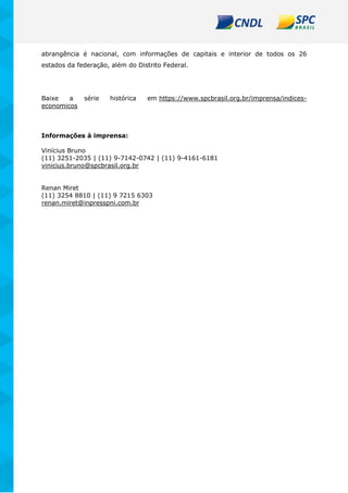 abrangência é nacional, com informações de capitais e interior de todos os 26
estados da federação, além do Distrito Federal.
Baixe a série histórica em https://www.spcbrasil.org.br/imprensa/indices-
economicos
Informações à imprensa:
Vinícius Bruno
(11) 3251-2035 | (11) 9-7142-0742 | (11) 9-4161-6181
vinicius.bruno@spcbrasil.org.br
Renan Miret
(11) 3254 8810 | (11) 9 7215 6303
renan.miret@inpresspni.com.br
 