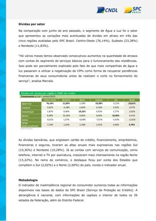 Dívidas por setor
Na comparação com junho do ano passado, o segmento de Água e Luz foi o setor
que apresentou as variações mais acentuadas de dividas em atraso em três das
cinco regiões avaliadas pelo SPC Brasil: Centro-Oeste (76,14%), Sudeste (23,38%)
e Nordeste (11,83%).
“Há vários meses temos observado consecutivos aumentos na quantidade de atrasos
com contas do segmento de serviços básicos para o funcionamento das residências.
Isso pode ser parcialmente explicado pelo fato de que mais companhias de água e
luz passaram a utilizar a negativação de CPFs como forma de recuperar pendências
financeiras de seus consumidores antes de realizam o corte no fornecimento do
serviço”, analisa Marcela.
As dívidas bancárias, que englobam cartão de crédito, financiamento, empréstimos,
financeiras e seguros, tiveram as altas anuais mais expressivas nas regiões Sul
(10,36%) e Nordeste (10,28%). Já as contas com serviços de comunicação, como
telefone, internet e TV por assinatura, cresceram mais intensamente na região Norte
(15,22%). No ramo do comércio, o destaque ficou por conta dos Estados que
compõem o Sul (2,92%) e o Norte (2,60%) do país, revela o indicador anual.
Metodologia
O indicador de inadimplência regional do consumidor sumariza todas as informações
disponíveis nas bases de dados do SPC Brasil (Serviço de Proteção ao Crédito). A
abrangência é nacional, com informações de capitais e interior de todos os 26
estados da federação, além do Distrito Federal.
 