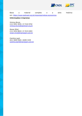 Baixe o material completo e a série histórica
em: https://www.spcbrasil.org.br/imprensa/indices-economicos
Informações à imprensa
Vinicius Bruno
(11) 3251 2035 | 9 7142 0742
vinicius.bruno@spcbrasil.org.br
Renan Miret
(11) 3254 8810 | 9 7215 6303
renan.miret@inpresspni.com.br
Carolina Laert
(61) 3049 9565 | 8299 3339
carolina.laert@inpresspni.com.br
 