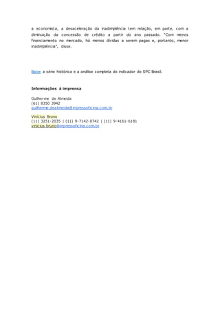 a economista, a desaceleração da inadimplência tem relação, em parte, com a 
diminuiç ão da c onc essão de c rédito a partir do ano passado. “Com menos 
financiamento no mercado, há menos dívidas a serem pagas e, portanto, menor 
inadimplênc ia”, disse. 
Baixe a série histórica e a análise completa do indicador do SPC Brasil. 
Informações à imprensa 
Guilherme de Almeida 
(61) 8350 3942 
guilherme.dealmeida@inpressof icina.com.br 
Vinícius Bruno 
(11) 3251-2035 | (11) 9-7142-0742 | (11) 9-4161-6181 
vinicius.bruno@inpressoficina.com.br 
