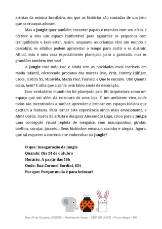 artistas da música brasileira, em que as histórias são contadas de um jeito
que as crianças adoram.
     Mas a Jungle quer também encantar papais e mamães com seu afeto, e
oferece a eles um espaço confortável para aguardar os pequenos com
tranquilidade e bem-estar. Assim, enquanto as crianças têm um mundo a
descobrir, os adultos podem aproveitar o tempo para curtir e se distrair.
Afinal, esta é uma casa especialmente planejada para a garotada, mas os
grandões também têm vez!
     A Jungle traz tudo isso e ainda tem as novidades mais incríveis em
moda infantil, oferecendo produtos das marcas Ovo, Petit, Tommy Hilfiger,
Crocs, Jardim XS, Minivida, Maria Flor, Fiorucci e Que te encante. Ufa! Quanta
coisa, hein? E olha que a gente nem falou ainda da decoração.
     Esse verdadeiro mundinho foi planejado pela BG Arquitetura como um
espaço que vai além da estrutura de uma loja. É um ambiente vivo, onde
todos são incentivados a sonhar, aprender e brincar em espaços lúdicos que
excitam a fantasia. Para tornar esta experiência ainda mais emocionante, a
Alma Gorda, marca da artista e designer Alessandra Lago, criou para a Jungle
uma concepção visual repleta de meiguice, com macaquinhos, girafas,
coelhos, corujas, jacarés... Seus bichinhos emanam carinho e alegria. Agora,
que tal esquecer a correria e se embrenhar na Jungle?


     O que: Inauguração da Jungle
     Quando: Dia 24 de outubro
     Horário: A partir das 16h
     Onde: Rua Coronel Bordini, 634
     Por que: Porque moda é para brincar!




     Rua 24 de Outubro, 435/206 – Moinhos de Vento – CEP 90510-002 – Porto Alegre - RS
 