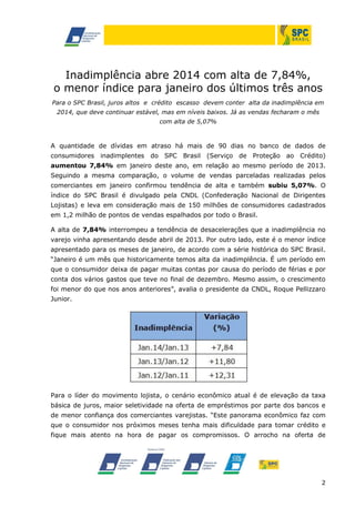 Inadimplência abre 2014 com alta de 7,84%,
o menor índice para janeiro dos últimos três anos
Para o SPC Brasil, juros altos e crédito escasso devem conter alta da inadimplência em
2014, que deve continuar estável, mas em níveis baixos. Já as vendas fecharam o mês
com alta de 5,07%

A quantidade de dívidas em atraso há mais de 90 dias no banco de dados de
consumidores inadimplentes do SPC Brasil (Serviço de Proteção ao Crédito)
aumentou 7,84% em janeiro deste ano, em relação ao mesmo período de 2013.
Seguindo a mesma comparação, o volume de vendas parceladas realizadas pelos
comerciantes em janeiro confirmou tendência de alta e também subiu 5,07%. O
índice do SPC Brasil é divulgado pela CNDL (Confederação Nacional de Dirigentes
Lojistas) e leva em consideração mais de 150 milhões de consumidores cadastrados
em 1,2 milhão de pontos de vendas espalhados por todo o Brasil.
A alta de 7,84% interrompeu a tendência de desacelerações que a inadimplência no
varejo vinha apresentando desde abril de 2013. Por outro lado, este é o menor índice
apresentado para os meses de janeiro, de acordo com a série histórica do SPC Brasil.
“Janeiro é um mês que historicamente temos alta da inadimplência. É um período em
que o consumidor deixa de pagar muitas contas por causa do período de férias e por
conta dos vários gastos que teve no final de dezembro. Mesmo assim, o crescimento
foi menor do que nos anos anteriores”, avalia o presidente da CNDL, Roque Pellizzaro
Junior.

Para o líder do movimento lojista, o cenário econômico atual é de elevação da taxa
básica de juros, maior seletividade na oferta de empréstimos por parte dos bancos e
de menor confiança dos comerciantes varejistas. “Este panorama econômico faz com
que o consumidor nos próximos meses tenha mais dificuldade para tomar crédito e
fique mais atento na hora de pagar os compromissos. O arrocho na oferta de

2

 