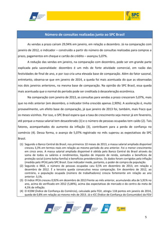 Número de consultas realizadas junto ao SPC Brasil
As vendas a prazo caíram 29,94% em janeiro, em relação a dezembro. Já na comparação com
janeiro de 2012, o indicador – construído a partir do número de consultas realizadas para compras a
prazo, pagamentos em cheque e cartão de crédito – avançou 5,07%.
A redução das vendas em janeiro, na comparação com dezembro, pode ser em grande parte
explicada pela sazonalidade: dezembro é um mês de forte atividade comercial, em razão das
festividades de final de ano, e por isso cria uma elevada base de comparação. Além do fator sazonal,
entretanto, observa-se que em janeiro de 2014, a queda foi mais acentuada do que as observadas
nos dois janeiros anteriores, na mesma base de comparação. Na opinião do SPC Brasil, essa queda
mais acentuada que o normal do período pode ser creditada à desaceleração econômica.
Na comparação com janeiro de 2013, as consultas para vendas a prazo cresceram 5,07%, mais
que no mês anterior (em dezembro, o indicador tinha crescido apenas 2,90%). A aceleração é, muito
provavelmente, um efeito base de comparação, já que janeiro de 2013 foi, também, mais fraco que
os meses vizinhos. Por isso, o SPC Brasil espera que a taxa de crescimento seja menor já em fevereiro,
até porque a massa salarial tem desacelerado (1) e o número de pessoas ocupadas tem caído (2). Tais
fatores, acompanhados do aumento da inflação (3), contribuem para a perda de confiança no
comércio (4). Dessa forma, o avanço de 5,07% registrado no mês superou as expectativas do SPC
Brasil.
(1) Segundo o Banco Central do Brasil, nos primeiros 10 meses de 2013, a massa salarial ampliada disponível
cresceu 3,3% em termos reais em relação ao mesmo período do ano anterior. Foi o menor crescimento
em cinco anos. A massa salarial ampliada disponível é obtida pelo Banco Central do Brasil através da
soma de todos os salários e rendimentos, líquidos de imposto de renda, somados a benefícios de
proteção social (como bolsa família) e benefícios previdenciários. Os dados foram corrigidos pela inflação
(medida pelo IPCA) pelo SPC Brasil. Esse indicador mede, portanto, o poder de compra da população.
(2) Segundo o IBGE, o número de pessoas ocupadas caiu 0,5% em dezembro de 2013, em relação a
dezembro de 2012. É a terceira queda consecutiva nessa comparação. Em dezembro de 2012, ao
contrário, a população ocupada (número de trabalhadores) crescia fortemente em relação ao ano
anterior: 3,1%.
(3) O índice IPCA cresceu 0,92% em dezembro de 2013 frente ao mês anterior, acumulando alta de 5,91% no
ano, acima do verificado em 2012 (5,84%), acima das expectativas de mercado e do centro da meta de
4,5% de inflação.
(4) O ICOM (Índice de Confiança do Comércio), calculado pela FGV, atingiu 118 pontos em janeiro de 2014,
queda de 0,8% em relação ao mesmo mês de 2013. Já o ICC (Índice de Confiança do Consumidor) da FGV

5

 