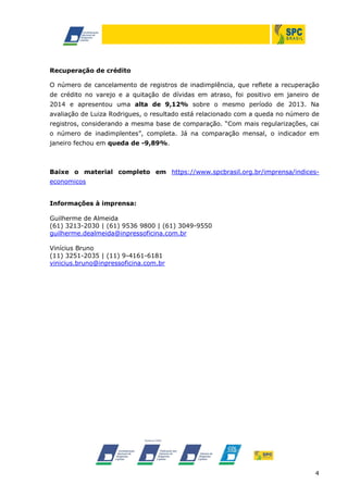 Recuperação de crédito
O número de cancelamento de registros de inadimplência, que reflete a recuperação
de crédito no varejo e a quitação de dívidas em atraso, foi positivo em janeiro de
2014 e apresentou uma alta de 9,12% sobre o mesmo período de 2013. Na
avaliação de Luiza Rodrigues, o resultado está relacionado com a queda no número de
registros, considerando a mesma base de comparação. “Com mais regularizações, cai
o número de inadimplentes”, completa. Já na comparação mensal, o indicador em
janeiro fechou em queda de -9,89%.

Baixe o material completo em https://www.spcbrasil.org.br/imprensa/indiceseconomicos
Informações à imprensa:
Guilherme de Almeida
(61) 3213-2030 | (61) 9536 9800 | (61) 3049-9550
guilherme.dealmeida@inpressoficina.com.br
Vinícius Bruno
(11) 3251-2035 | (11) 9-4161-6181
vinicius.bruno@inpressoficina.com.br

4

 