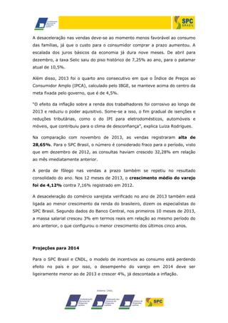 A desaceleração nas vendas deve-se ao momento menos favorável ao consumo
das famílias, já que o custo para o consumidor comprar a prazo aumentou. A
escalada dos juros básicos da economia já dura nove meses. De abril para
dezembro, a taxa Selic saiu do piso histórico de 7,25% ao ano, para o patamar
atual de 10,5%.
Além disso, 2013 foi o quarto ano consecutivo em que o Índice de Preços ao
Consumidor Amplo (IPCA), calculado pelo IBGE, se manteve acima do centro da
meta fixada pelo governo, que é de 4,5%.
“O efeito da inflação sobre a renda dos trabalhadores foi corrosivo ao longo de
2013 e reduziu o poder aquisitivo. Some-se a isso, o fim gradual de isenções e
reduções tributárias, como o do IPI para eletrodomésticos, automóveis e
móveis, que contribuiu para o clima de desconfiança”, explica Luiza Rodrigues.
Na comparação com novembro de 2013, as vendas registraram alta de
28,65%. Para o SPC Brasil, o número é considerado fraco para o período, visto
que em dezembro de 2012, as consultas haviam crescido 32,28% em relação
ao mês imediatamente anterior.
A perda de fôlego nas vendas a prazo também se repetiu no resultado
consolidado do ano. Nos 12 meses de 2013, o crescimento médio do varejo
foi de 4,12% contra 7,16% registrado em 2012.
A desaceleração do comércio varejista verificado no ano de 2013 também está
ligada ao menor crescimento da renda do brasileiro, dizem os especialistas do
SPC Brasil. Segundo dados do Banco Central, nos primeiros 10 meses de 2013,
a massa salarial cresceu 3% em termos reais em relação ao mesmo período do
ano anterior, o que configurou o menor crescimento dos últimos cinco anos.

Projeções para 2014
Para o SPC Brasil e CNDL, o modelo de incentivos ao consumo está perdendo
efeito no país e por isso, o desempenho do varejo em 2014 deve ser
ligeiramente menor ao de 2013 e crescer 4%, já descontada a inflação.

 