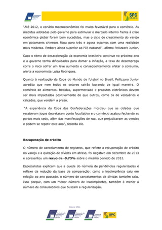 “Até 2012, o cenário macroeconômico foi muito favorável para o comércio. As
medidas adotadas pelo governo para estimular o mercado interno frente à crise
econômica global foram bem sucedidas, mas o ciclo de crescimento do varejo
em patamares chineses ficou para trás e agora estamos com uma realidade
mais modesta. Embora ainda superior ao PIB nacional”, afirma Pellizzaro Junior.
Caso o ritmo de desaceleração da economia brasileira continue no próximo ano
e o governo tenha dificuldades para domar a inflação, a taxa de desemprego
corre o risco sofrer um leve aumento e conseqüentemente afetar o consumo,
alerta a economista Luiza Rodrigues.
Quanto à realização da Copa do Mundo de futebol no Brasil, Pellizzaro Junior
acredita que nem todos os setores sairão lucrando de igual maneira. O
comércio de alimentos, bebidas, supermercado e produtos eletrônicos devem
ser mais impactados positivamente do que outros, como os de vestuários e
calçados, que vendem a prazo.
“A experiência da Copa das Confederações mostrou que as cidades que
receberam jogos decretaram ponto facultativo e o comércio acabou fechando as
portas mais cedo, além das manifestações de rua, que prejudicaram as vendas
e podem se repetir este ano”, recorda ele.

Recuperação de crédito
O número de cancelamento de registros, que reflete a recuperação de crédito
no varejo e a quitação de dívidas em atraso, foi negativo em dezembro de 2013
e apresentou um recuo de -0,73% sobre o mesmo período de 2012.
Especialistas explicam que a queda do número de pendências regularizadas é
reflexo da redução da base de comparação: como a inadimplência caiu em
relação ao ano passado, o número de cancelamentos de dívidas também caiu.
Isso porque, com um menor número de inadimplentes, também é menor o
número de consumidores que buscam a regularização.

 
