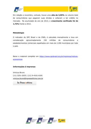 Em relação a novembro, contudo, houve uma alta de 3,99% no volume total
de consumidores que pagaram suas dívidas e voltaram a ter crédito no
mercado. No acumulado do ano de 2013, o crescimento verificado foi de
1,72% frente a 2012.

Metodologia
O indicador do SPC Brasil e da CNDL é calculado mensalmente e leva em
consideração

aproximadamente

150

milhões

de

consumidores

e

estabelecimentos comerciais espalhados em mais de 2.200 municípios por todo
o país.

Baixe o material completo em https://www.spcbrasil.org.br/imprensa/indiceseconomicos

Informações à imprensa:
Vinícius Bruno
(11) 3251-2035 | (11) 9-4161-6181
vinicius.bruno@inpressoficina.com.br

 