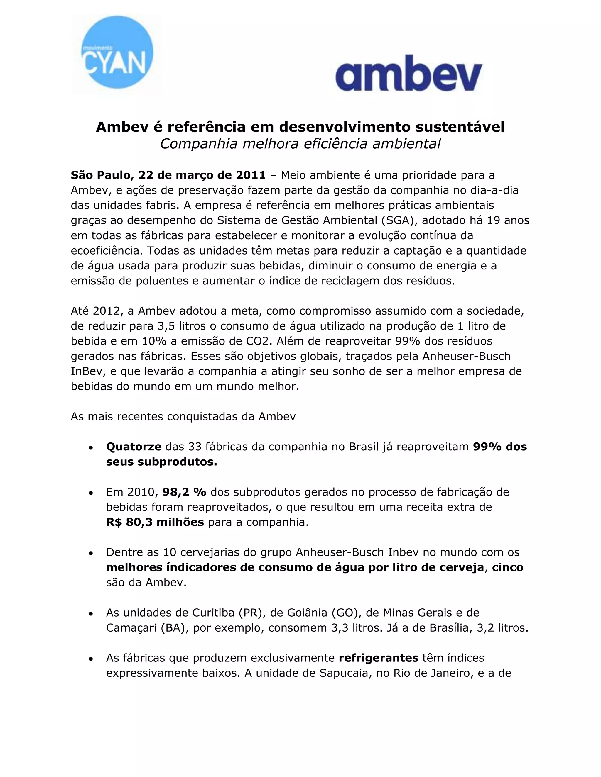 Ambev é referência em desenvolvimento sustentável Companhia melhora eficiência ambiental <br /> <br />São Paulo, 22 de março de 2011 – Meio ambiente é uma prioridade para a Ambev, e ações de preservação fazem parte da gestão da companhia no dia-a-dia das unidades fabris. A empresa é referência em melhores práticas ambientais graças ao desempenho do Sistema de Gestão Ambiental (SGA), adotado há 19 anos em todas as fábricas para estabelecer e monitorar a evolução contínua da ecoeficiência. Todas as unidades têm metas para reduzir a captação e a quantidade de água usada para produzir suas bebidas, diminuir o consumo de energia e a emissão de poluentes e aumentar o índice de reciclagem dos resíduos.<br /> <br />Até 2012, a Ambev adotou a meta, como compromisso assumido com a sociedade, de reduzir para 3,5 litros o consumo de água utilizado na produção de 1 litro de bebida e em 10% a emissão de CO2. Além de reaproveitar 99% dos resíduos gerados nas fábricas. Esses são objetivos globais, traçados pela Anheuser-Busch InBev, e que levarão a companhia a atingir seu sonho de ser a melhor empresa de bebidas do mundo em um mundo melhor. <br />As mais recentes conquistadas da Ambev <br /> <br />Quatorze das 33 fábricas da companhia no Brasil já reaproveitam 99% dos seus subprodutos.