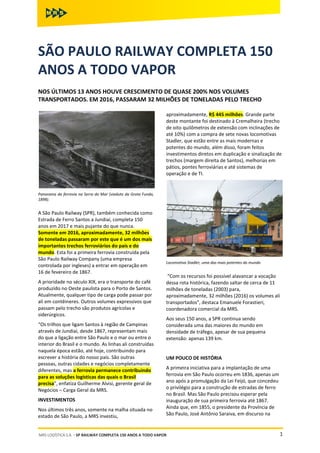 1MRS LOGÍSTICA S.A. ◦ SP RAILWAY COMPLETA 150 ANOS A TODO VAPOR
SÃO PAULO RAILWAY COMPLETA 150
ANOS A TODO VAPOR
NOS ÚLTIMOS 13 ANOS HOUVE CRESCIMENTO DE QUASE 200% NOS VOLUMES
TRANSPORTADOS. EM 2016, PASSARAM 32 MILHÕES DE TONELADAS PELO TRECHO
Panorama da ferrovia na Serra do Mar (viaduto da Grota Funda,
1898).
A São Paulo Railway (SPR), também conhecida como
Estrada de Ferro Santos a Jundiaí, completa 150
anos em 2017 e mais pujante do que nunca.
Somente em 2016, aproximadamente, 32 milhões
de toneladas passaram por este que é um dos mais
importantes trechos ferroviários do país e do
mundo. Esta foi a primeira ferrovia construída pela
São Paulo Railway Company (uma empresa
controlada por ingleses) a entrar em operação em
16 de fevereiro de 1867.
A prioridade no século XIX, era o transporte do café
produzido no Oeste paulista para o Porto de Santos.
Atualmente, qualquer tipo de carga pode passar por
ali em contêineres. Outros volumes expressivos que
passam pelo trecho são produtos agrícolas e
siderúrgicos.
“Os trilhos que ligam Santos à região de Campinas
através de Jundiaí, desde 1867, representam mais
do que a ligação entre São Paulo e o mar ou entre o
interior do Brasil e o mundo. As linhas ali construídas
naquela época estão, até hoje, contribuindo para
escrever a história do nosso país. São outras
pessoas, outras cidades e negócios completamente
diferentes, mas a ferrovia permanece contribuindo
para as soluções logísticas das quais o Brasil
precisa”, enfatiza Guilherme Alvisi, gerente geral de
Negócios – Carga Geral da MRS.
INVESTIMENTOS
Nos últimos três anos, somente na malha situada no
estado de São Paulo, a MRS investiu,
aproximadamente, R$ 445 milhões. Grande parte
deste montante foi destinado à Cremalheira (trecho
de oito quilômetros de extensão com inclinações de
até 10%) com a compra de sete novas locomotivas
Stadler, que estão entre as mais modernas e
potentes do mundo, além disso, foram feitos
investimentos diretos em duplicação e sinalização de
trechos (margem direita de Santos), melhorias em
pátios, pontes ferroviárias e até sistemas de
operação e de TI.
Locomotiva Stadler, uma das mais potentes do mundo
“Com os recursos foi possível alavancar a vocação
dessa rota histórica, fazendo saltar de cerca de 11
milhões de toneladas (2003) para,
aproximadamente, 32 milhões (2016) os volumes ali
transportados”, destaca Emanuele Forastieri,
coordenadora comercial da MRS.
Aos seus 150 anos, a SPR continua sendo
considerada uma das maiores do mundo em
densidade de tráfego, apesar de sua pequena
extensão: apenas 139 km.
UM POUCO DE HISTÓRIA
A primeira iniciativa para a implantação de uma
ferrovia em São Paulo ocorreu em 1836, apenas um
ano após a promulgação da Lei Feijó, que concedeu
o privilégio para a construção de estradas de ferro
no Brasil. Mas São Paulo precisou esperar pela
inauguração de sua primeira ferrovia até 1867.
Ainda que, em 1855, o presidente da Província de
São Paulo, José Antônio Saraiva, em discurso na
 