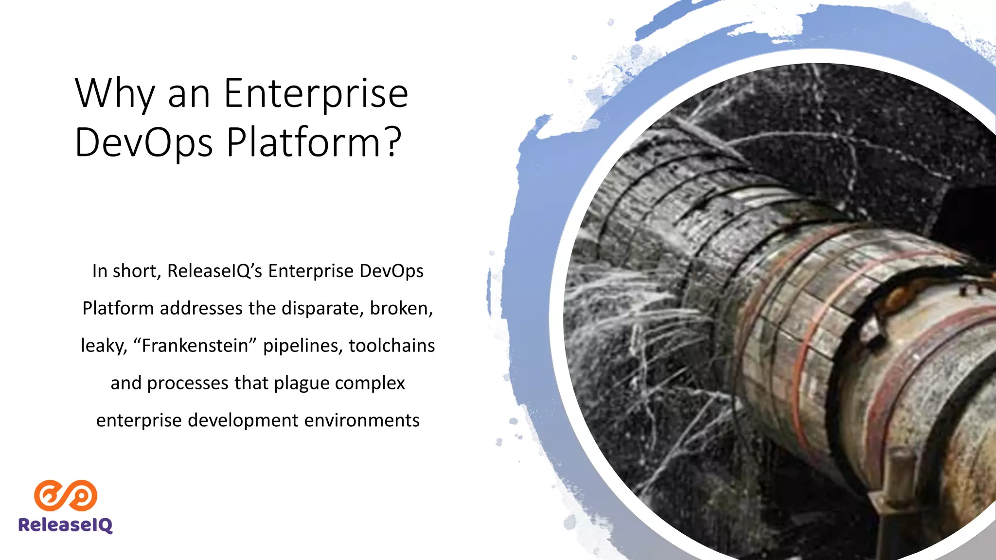 Why an Enterprise
DevOps Platform?
In short, ReleaseIQ’s Enterprise DevOps
Platform addresses the disparate, broken,
leaky, “Frankenstein” pipelines, toolchains
and processes that plague complex
enterprise development environments
 