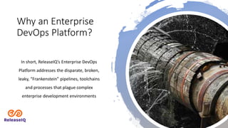 Why an Enterprise
DevOps Platform?
In short, ReleaseIQ’s Enterprise DevOps
Platform addresses the disparate, broken,
leaky, “Frankenstein” pipelines, toolchains
and processes that plague complex
enterprise development environments
 