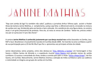 “Rap com samba dá liga? Eu também não sabia”, publicou o jornalista Arthur Vilhena após assistir o Pocket
Show da Cantora Janine Mathias, e complementa, justiça seja feita: o diferencial está lá, enraizado na mistura
de samba com rap, fortalecido pela voz bonita e bem colocada. Só a existência de uma figura desta, no cenário
atual, é um grito [necessário] de protesto. Para ela, só resta os versos de Candeia: "deixe-me, preciso andar/
vou por aí a procurar/ rir pra não chorar.”
A cantora Janine Mathias é conhecida justamente por sua dança musical nos estilos baseados no Samba, Jazz,
RAP e Soul. Brasiliense e musicalmente nascida em Curitiba desde 2009, foi inserida na cena curitibana a partir
de sua participação para o CD do Mc Murf que lhe a apresentou aos principais artistas da cidade.
Janine desenvolveu vários projetos, entre eles destaca-se “Elza, Miltinho e Samba” em homenagem à Elza
Soares e Milton Santos de Almeida e, o espetáculo musical Vozes Negras com grandes nomes do samba
curitibano. O sucesso e veracidade do show, rendeu o convite para abrir o show “Deixa a Nega Gingar”, de Elza
Soares, em Curitiba. Naturalmente, Janine Mathias chamou a atenção da mídia curitibana e pela sua cadência
e notoriedade se integrou aos grupos de samba em Curitiba.
 