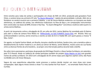 Entre convites para rodas de samba e participações em shows de RAP, em 2012, produzido pela gravadora Track
Cheio, a cantora lança seu primeiro EP solo “Eu Quero Mergulhar”, repleto de personalidade e atitude. Além de se
fortalecer no cenário musical com o primeiro trabalho, a voz de Janine Mathias evidencia e se incorpora aos beats
eletrônicos, na cadência do samba, nas referências tradicionais no flow do Rap e, em composições instrumentais
bem construídas nas bases da MPB, Groove e Hip-Hop. “Eu Quero Mergulhar” concretiza a essência sobre quem é a
artista Janine Mathias:.
A partir do lançamento online e divulgação do EP, em julho de 2012, Janine Mathias foi convidada pelo DJ Batma
para abrir o show da cantora Flora Matos no RAPensando, na Sala FUNARTE Cassia Eller, em Brasília. Pela sua
profissionalidade e carisma, Janine encerrou o evento ao lado do DJ A e Hadda MC com quem gravou a música “É
Meu Estilo”.
Em agosto, no Capital Fashion Week, em Brasília, durante o desfile da Estilista, Sandra Lima, com a temática sobre o
desdobramento da mulher moderna e um alerta ao Câncer de Mama, Janine Mathias, mostra outra vez sua faceta
entre as diversas frentes da arte brasileira, ao propor uma intervenção poética durante todo o desfile.
De volta à terra paranaense, participou da gravação do DVD Nego Chandi e o Novo Samba Curitibano, em setembro,
pela TV E-Paraná. Ainda na cadência do samba participou também do projeto Vozes Negras no Sesi com grandes
nomes do samba curitibano. Em 2013 com a divulgação do EP, Janine viajou para algumas capitais como, São Paulo
no MIJIBA com a DJ Vivian Marques.
Segura de suas experiências adquiridas neste processo a cantora decide montar um novo show com novas
composições. Após alguns meses estreia o show “E o meu Samba Vai Ficar Assim” , no renomado Teatro Paiol, em
Curitiba.
 