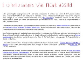 Entre apresentações em programas de TV e em festas consagradas de samba e RAP o início de 2014, Janine Mathias
lança o teaser de “No Flow” com produção do MC Cabes. Após a batida disseminada pelas redes sociais em junho
lança o single de seu primeiro trabalho com voz e piano, “Me Fez Canção”. “O não ser tachado por algo é quase
impossível mais o dom que tenho, vem dessa escola que não desclassifica nada e tudo se faz canção no ritmo da
vida”., conceitua Janine.
Em setembro é convidada para participar de dois eventos renomados no Brasil, o Festival Satélite 061, em Brasília, do
qual participou como convidada da banda Ataque Beliz, e em outro palco com o seu show próprio. E durante a II
Convenção Internacional de Quadrinhos de Curitiba- GIBICOM.
Após fortalecer ainda mais seu trabalho como compositora e cantora e sem olvidar suas raízes, em setembro a convite
das produtoras Tertúlia Produções, Escritório de Criação e Ciranda Produções, Janine Mathias se apresenta no Festival
Musicletada ao céu aberto e realizando o primeiro show de RAP do festival e a inauguração da Praça de Bolso do
Ciclista em Curitiba.
Em outubro, Janine realizou duas apresentações do show Eu Quero Mergulhar com a participação especial do Mc Zé
Viagem, no Sesc Centro, em Curitiba, como, show principal do evento Comércio em Movimento. E no Teatro SESI, em
São José dos Pinhais.
No mês seguinte, sobe aos palcos do projeto Cirandar, no Parque Barigui, em Curitiba e participa do show Dú Gomide
convida Janine Mathias e Vilma Ribeiro. A sintonia no palco entre Janine e Vilma foi especial, assim, em novembro,
Vilma Ribeiro convidou Janine para dividir o Palco Ruínas durante a Corrente Cultural de Curitiba. Ainda em
novembro, Janine é convida para algumas apresentações no tradicional Café Parangolé, em Curitiba, onde está em
cartaz com o Samba da Nega.
 