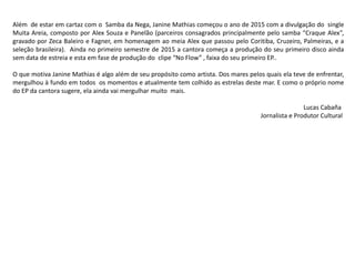 Além de estar em cartaz com o Samba da Nega, Janine Mathias começou o ano de 2015 com a divulgação do single
Muita Areia, composto por Alex Souza e Panelão (parceiros consagrados principalmente pelo samba “Craque Alex”,
gravado por Zeca Baleiro e Fagner, em homenagem ao meia Alex que passou pelo Coritiba, Cruzeiro, Palmeiras, e a
seleção brasileira). Ainda no primeiro semestre de 2015 a cantora começa a produção do seu primeiro disco ainda
sem data de estreia e esta em fase de produção do clipe “No Flow” , faixa do seu primeiro EP..
O que motiva Janine Mathias é algo além de seu propósito como artista. Dos mares pelos quais ela teve de enfrentar,
mergulhou à fundo em todos os momentos e atualmente tem colhido as estrelas deste mar. E como o próprio nome
do EP da cantora sugere, ela ainda vai mergulhar muito mais.
Lucas Cabaña
Jornalista e Produtor Cultural
 