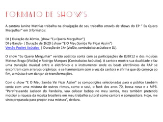 A cantora Janine Mathias trabalha na divulgação de seu trabalho através de shows do EP “ Eu Quero
Mergulhar” em 3 formatos:
DJ | Duração de 40min. (show “Eu Quero Mergulhar”)
DJ e Banda- | Duração de 1h20 ( show “E O Meu Samba Vai Ficar Assim”)
Versão Pocket Acústico | Duração de 1hr (violão, contrabaixo acústico e DJ).
O show "Eu Quero Mergulhar" versão acústica conta com as participações de DJBK12 e dos músicos
Mateus Braga (Violão) e Rodrigo Marques (Contrabaixo Acústico). A cantora mostra sua dualidade e faz
uma transição musical entre o eletrônico e o instrumental onde os beats eletrônicos do RAP se
encontram com arranjos orgânicos e se harmonizam com a voz da cantora e afirma que do começo ao
fim, a música é um dançar de transformações.
Com o show “E O Meu Samba Vai Ficar Assim” as composições selecionadas para o público também
conta com uma mistura de outros ritmos, como o soul, o funk dos anos 70, bossa nova e a MPB.
“Parafraseando Jackson do Pandeiro, vou colocar bebop no meu samba, mas também pretendo
mostrar a riqueza da música brasileira em meu trabalho autoral como cantora e compositora. Hoje, me
sinto preparada para propor essa mistura”, declara.
 