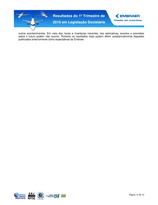Resultados do 1º Trimestre de
                            2010 em Legislação Societária


outros acontecimentos. Em vista dos riscos e incertezas inerentes, tais estimativas, eventos e previsões
sobre o futuro podem não ocorrer. Portanto os resultados reais podem diferir substancialmente daqueles
publicados anteriormente como expectativas da Embraer.




                                                                                           Página 12 de 12
 