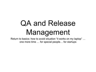 QA and Release
Management
Return to basics: how to avoid situation “it works on my laptop” …
one more time … for special people… for startups
 