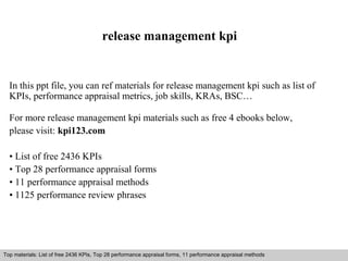 release management kpi 
In this ppt file, you can ref materials for release management kpi such as list of 
KPIs, performance appraisal metrics, job skills, KRAs, BSC… 
For more release management kpi materials such as free 4 ebooks below, 
please visit: kpi123.com 
• List of free 2436 KPIs 
• Top 28 performance appraisal forms 
• 11 performance appraisal methods 
• 1125 performance review phrases 
Top materials: List of free 2436 KPIs, Top 28 performance appraisal forms, 11 performance appraisal methods 
Interview questions and answers – free download/ pdf and ppt file 
 