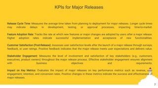 KPIs for Major Releases
Release Cycle Time: Measures the average time taken from planning to deployment for major releases. Longer cycle times
may indicate delays in development, testing, or approval processes, impacting time-to-market.
Feature Adoption Rate: Tracks the rate at which new features or major changes are adopted by users after a major release.
Higher adoption rates indicate successful implementation and acceptance of new functionalities.
Customer Satisfaction (Post-Release): Assesses user satisfaction levels after the launch of a major release through surveys,
feedback, or user ratings. Positive feedback indicates that the major release meets user expectations and delivers value.
Stakeholder Engagement: Measures the level of involvement and satisfaction of key stakeholders (e.g., customers,
executives, product owners) throughout the major release process. Effective stakeholder engagement ensures alignment
with business objectives and requirements.
Impact on Key Metrics: Evaluates the impact of major releases on key performance metrics such as revenue, user
engagement, retention, and conversion rates. Positive changes in these metrics indicate the success and effectiveness of
major releases.
7
 