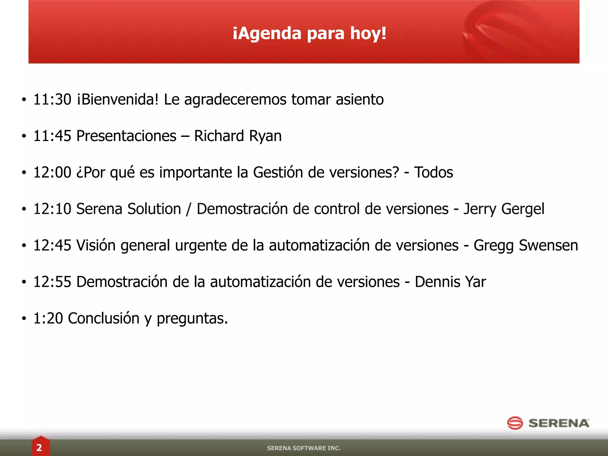 ¡Agenda para hoy!11:30 ¡Bienvenida! Le agradeceremostomarasiento11:45 Presentaciones – Richard Ryan12:00 ¿Por qué es importante la Gestión de versiones? - Todos12:10 Serena Solution / Demostración de control de versiones - Jerry Gergel12:45 Visión general urgente de la automatización de versiones - GreggSwensen12:55 Demostración de la automatización de versiones - Dennis Yar1:20 Conclusión y preguntas.SERENA SOFTWARE INC.1 de diciembre de20102
