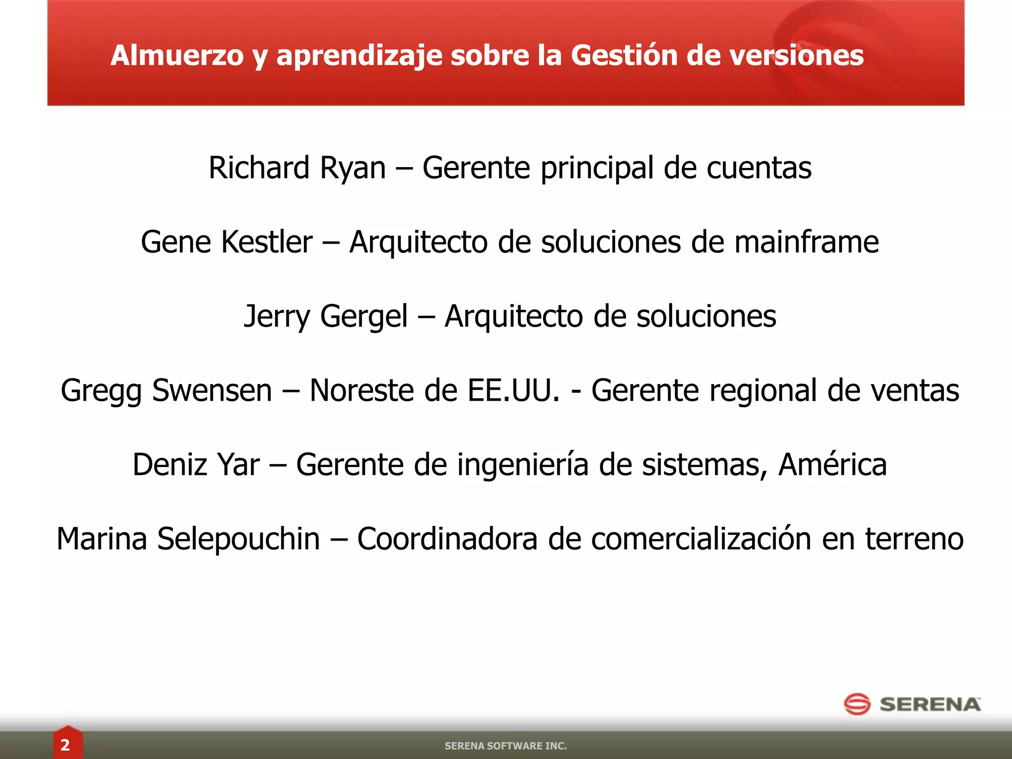 Almuerzo y aprendizaje sobre la Gestión de versiones	Richard Ryan – Gerente principal de cuentasGene Kestler – Arquitecto de soluciones de mainframeJerry Gergel – Arquitecto de solucionesGregg Swensen – Noreste de EE.UU. - Gerente regional de ventasDenizYar – Gerente de ingeniería de sistemas, AméricaMarina Selepouchin – Coordinadora de comercialización en terrenoSERENA SOFTWARE INC.1 de diciembre de20102