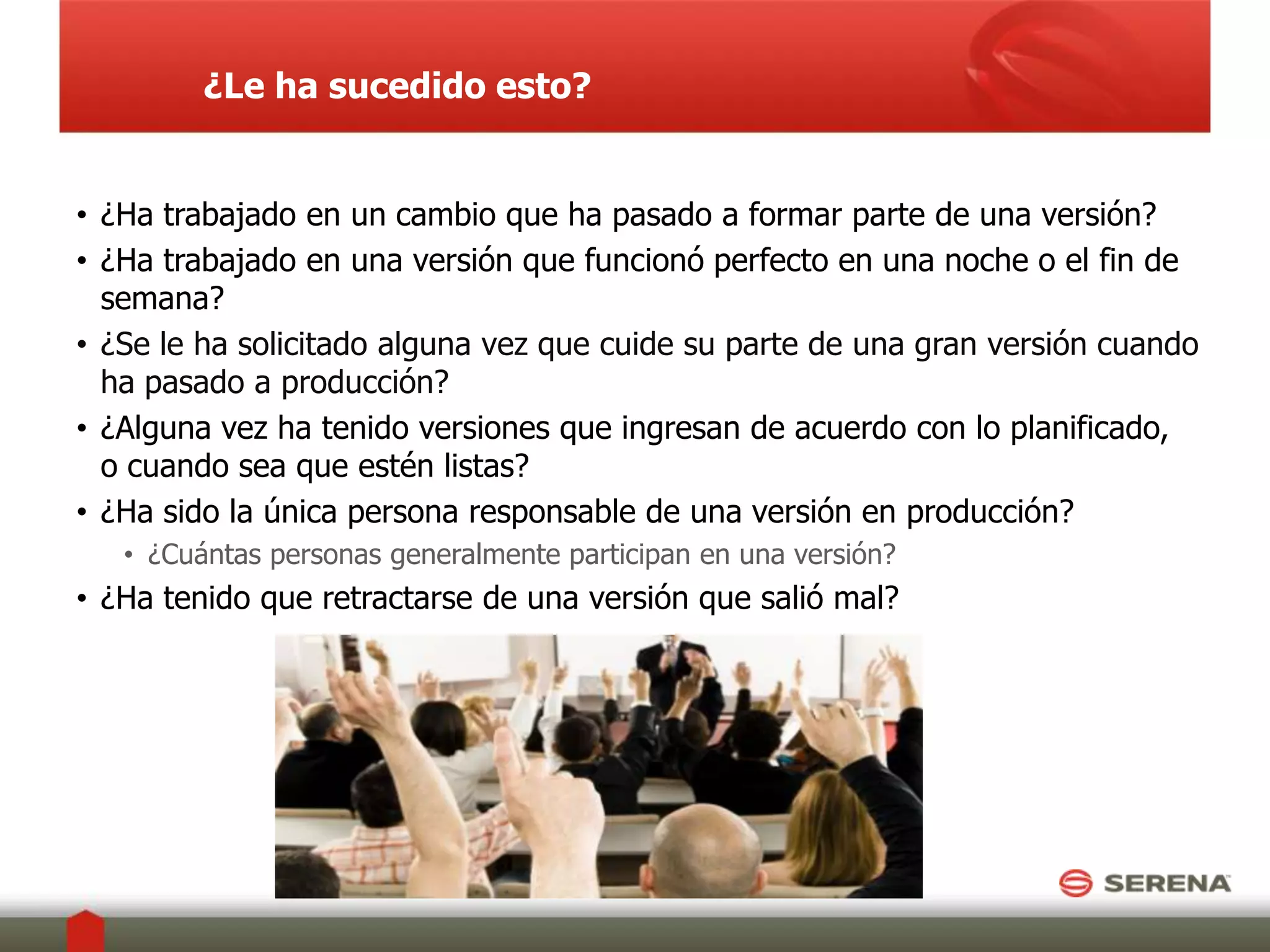 ¿Le ha sucedido esto? ¿Ha trabajado en un cambio que ha pasado a formar parte de una versión?¿Ha trabajado en una versión que funcionó perfecto en una noche o el fin de semana?¿Se le ha solicitado alguna vez que cuide su parte de una gran versión cuando ha pasado a producción?¿Alguna vez ha tenido versiones que ingresan de acuerdo con lo planificado, o cuando sea que estén listas?¿Ha sido la única persona responsable de una versión en producción?  ¿Cuántas personas generalmente participan en una versión?¿Ha tenido que retractarse de una versión que salió mal?
