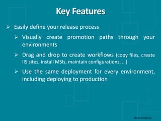 Key Features
#vsalmdeep
 Easily define your release process
 Visually create promotion paths through your
environments
 Drag and drop to create workflows (copy files, create
IIS sites, install MSIs, maintain configurations, …)
 Use the same deployment for every environment,
including deploying to production
 