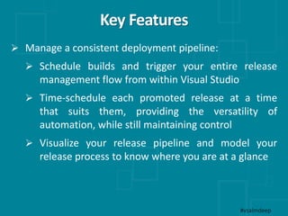 Key Features
#vsalmdeep
 Manage a consistent deployment pipeline:
 Schedule builds and trigger your entire release
management flow from within Visual Studio
 Time-schedule each promoted release at a time
that suits them, providing the versatility of
automation, while still maintaining control
 Visualize your release pipeline and model your
release process to know where you are at a glance
 