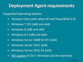 Deployment Agent requirements
#vsalmdeep
Supported Operating Systems
 Window Vista (with latest SP and PowerShell 2.0)
 Windows 7 SP1 (x86 and x64)
 Windows 8 (x86 and x64)
 Windows 8.1 (x86 and x64)
 Windows Server 2008 R2 SP1 (x64)
 Windows Server 2012 (x64)
 Windows Server 2012 R2 (x64)
 NO support if OS != Windows (at the moment)
 