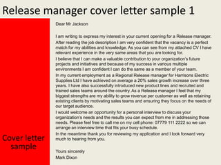 Release manager cover letter sample 1
Dear Mr Jackson

Cover letter
sample

I am writing to express my interest in your current opening for a Release manager.
After reading the job description I am very confident that the vacancy is a perfect
match for my abilities and knowledge. As you can see from my attached CV I have
relevant experience in the very same areas that you are looking for.
I believe that I can make a valuable contribution to your organization’s future
projects and initiatives and because of my success in various multiple
environments I am confident I can do the same as a member of your team.
In my current employment as a Regional Release manager for Harrisons Electric
Supplies Ltd I have achieved on average a 20% sales growth increase over three
years. I have also successfully introduced new product lines and recruited and
trained sales teams around the country. As a Release manager I feel that my
biggest strengths are my ability to grow revenue per customer as well as retaining
existing clients by motivating sales teams and ensuring they focus on the needs of
our target audience.
I would welcome an opportunity for a personal interview to discuss your
organization’s needs and the results you can expect from me in addressing those
needs. Please feel free to call me on my cell phone: 07779 111 2222 so we can
arrange an interview time that fits your busy schedule.
In the meantime thank you for reviewing my application and I look forward very
much to hearing from you.
Yours sincerely
Mark Dixon

 