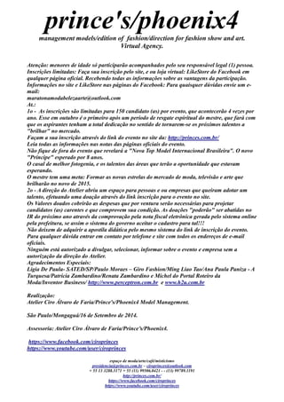 prince's/phoenix4 
management models/edition of fashion/direction for fashion show and art. 
Virtual Agency. 
espaço de moda/arte/café/misticismo 
presidencia@princes.com.br – ciroprinces@outlook.com 
+ 55 13 3288.3171 + 55 (11) 99506.0421 - - (13) 99789.1191 
http://princes.com.br/ 
https://www.facebook.com/ciroprinces 
https://www.youtube.com/user/ciroprinces 
Atenção: menores de idade só participarão acompanhados pelo seu responsável legal (1) pessoa. 
Inscrições limitadas: Faça sua inscrição pelo site, e ou loja virtual: LikeStore do Facebook em qualquer página oficial. Recebendo todas as informações sobre vantagens da participação. 
Informações no site e LikeStore nas páginas do Facebook: Para quaisquer dúvidas envie um e- mail: 
maratonamodabelezaarte@outlook.com 
At.: 
1o - As inscrições são limitadas para 150 candidato (as) por evento, que acontecerão 4 vezes ano. Esse em outubro é o primeiro após um período de resgate espiritual do mestre, que fará com que os aspirantes tenham a total dedicação no sentido de tornarem-se os próximos talentos a "brilhar" no mercado. 
Façam a sua inscrição através do link evento no site da: http://princes.com.br/ 
Leia todas as informações nas notas das páginas oficiais do evento. 
Não fique de fora do evento que revelará a "Nova Top Model Internacional Brasileira". O novo "Príncipe" esperado por 8 anos. 
O casal de melhor fotogenia, e os talentos das áreas que terão a oportunidade que estavam esperando. 
O mestre tem uma meta: Formar as novas estrelas do mercado de moda, televisão e arte que brilharão no novo de 2015. 
2o - A direção do Atelier abriu um espaço para pessoas e ou empresas que queiram adotar talento, efetuando uma doação através do link inscrição para o evento no site. 
Os Valores doados cobrirão as despesas que por ventura serão necessárias para projetar candidatos (as) carentes e que comprovem sua condição. As doações "poderão" ser abatidas no IR do próximo ano através da comprovação pela nota fiscal eletrônica gerada pelo sistema online pela prefeitura, se assim o sistema do governo aceitar cadastro para tal!!! 
Não deixem de adquirir a apostila didática pelo mesmo sistema do link inscrição evento. 
Para qualquer dúvida entrar em contato por telefone e site com todos os endereços de e-mail oficiais. 
Ninguém está autorizado a divulgar, selecionar, informar sobre o evento e empresa sem autorização da direção do Atelier. 
Agradecimentos Especiais: 
Lígia De Paula- SATED/SP/Paulo Moraes – Giro Fashion/Ming Liao Tao/Ana Paula Paniza - A Turquesa/Patrícia Zambardino/Renata Zambardino e Michel do Portal Roteiro da Moda/Inventor Business/ http://www.perceptron.com.br e www.h2u.com.br 
Realização: 
Atelier Ciro Álvaro de Faria/Prince's/Phoenix4 Model Management. 
São Paulo/Mongaguá/16 de Setembro 2014. 
Assessoria: Atelier Ciro Álvaro de Faria/Prince’s/Phoenix4. 
https://www.facebook.com/ciroprinces 
https://www.youtube.com/user/ciroprinces 