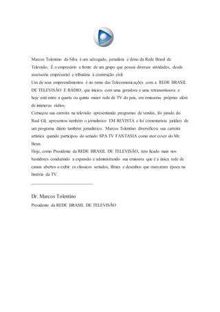 Marcos Tolentino da Silva é um advogado, jornalista e dono da Rede Brasil de
Televisão. É o empresário a frente de um grupo que possui diversas atividades, desde
assessoria empresarial e tributária à construção civil.
Um de seus empreendimentos é no ramo das Telecomunicações com a REDE BRASIL
DE TELEVISÃO E RÁDIO, que iniciou com uma geradora e uma retransmissora e
hoje está entre a quarta ou quinta maior rede de TV do país, em emissoras próprias além
de inúmeras rádios.
Começou sua carreira na televisão apresentando programas de vendas, foi jurado do
Raul Gil, apresentou também o jornalístico EM REVISTA e foi comentarista jurídico de
um programa diário também jornalístico. Marcos Tolentino diversificou sua carreira
artística quando participou do seriado SPA TV FANTASIA como ator cover do Mr.
Bean.
Hoje, como Presidente da REDE BRASIL DE TELEVISÃO, tem ficado mais nos
bastidores conduzindo a expansão e administrando sua emissora que é a única rede de
canais abertos a exibir os clássicos seriados, filmes e desenhos que marcaram época na
história da TV.
______________________________
Dr. Marcos Tolentino
Presidente da REDE BRASIL DE TELEVISÃO
 