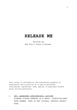 1
RELEASE ME
Written by
Eva Eid & Ciara O’Gorman
This script is confidential and proprietary property of
Monstersinc and no portion of it may be performed,
distributed, reproduced, used, quoted, or published without
prior written permission.
1 EXT. ABANDONED SURROUNDINGS– DAYTIME
YOUNGER SISTER RUNNING IN A PANIC. DIRECTION-AWAY
FROM CAMERA. FACE IS NOT VISIBLE. GHOSTLY EFFECT
USED.
 