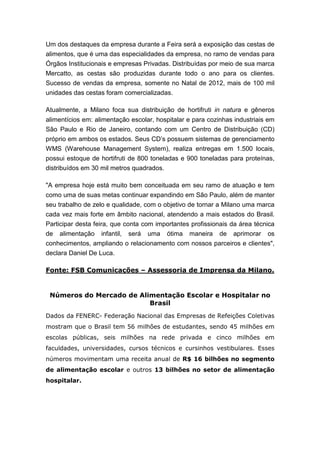 Um dos destaques da empresa durante a Feira será a exposição das cestas de
alimentos, que é uma das especialidades da empresa, no ramo de vendas para
Órgãos Institucionais e empresas Privadas. Distribuídas por meio de sua marca
Mercatto, as cestas são produzidas durante todo o ano para os clientes.
Sucesso de vendas da empresa, somente no Natal de 2012, mais de 100 mil
unidades das cestas foram comercializadas.
Atualmente, a Milano foca sua distribuição de hortifruti in natura e gêneros
alimentícios em: alimentação escolar, hospitalar e para cozinhas industriais em
São Paulo e Rio de Janeiro, contando com um Centro de Distribuição (CD)
próprio em ambos os estados. Seus CD’s possuem sistemas de gerenciamento
WMS (Warehouse Management System), realiza entregas em 1.500 locais,
possui estoque de hortifruti de 800 toneladas e 900 toneladas para proteínas,
distribuídos em 30 mil metros quadrados.
"A empresa hoje está muito bem conceituada em seu ramo de atuação e tem
como uma de suas metas continuar expandindo em São Paulo, além de manter
seu trabalho de zelo e qualidade, com o objetivo de tornar a Milano uma marca
cada vez mais forte em âmbito nacional, atendendo a mais estados do Brasil.
Participar desta feira, que conta com importantes profissionais da área técnica
de alimentação infantil, será uma ótima maneira de aprimorar os
conhecimentos, ampliando o relacionamento com nossos parceiros e clientes",
declara Daniel De Luca.
Fonte: FSB Comunicações – Assessoria de Imprensa da Milano.
Números do Mercado de Alimentação Escolar e Hospitalar no
Brasil
Dados da FENERC- Federação Nacional das Empresas de Refeições Coletivas
mostram que o Brasil tem 56 milhões de estudantes, sendo 45 milhões em
escolas públicas, seis milhões na rede privada e cinco milhões em
faculdades, universidades, cursos técnicos e cursinhos vestibulares. Esses
números movimentam uma receita anual de R$ 16 bilhões no segmento
de alimentação escolar e outros 13 bilhões no setor de alimentação
hospitalar.
 